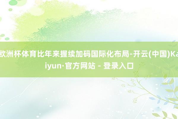欧洲杯体育比年来握续加码国际化布局-开云(中国)Kaiyun·官方网站 - 登录入口