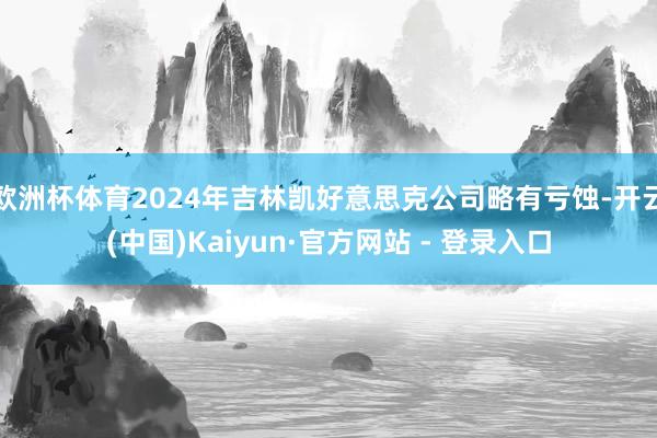 欧洲杯体育2024年吉林凯好意思克公司略有亏蚀-开云(中国)Kaiyun·官方网站 - 登录入口