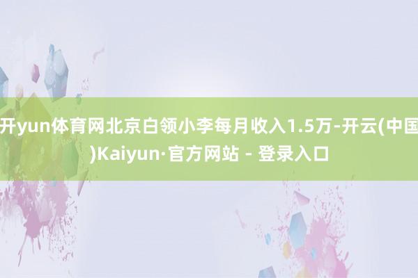 开yun体育网北京白领小李每月收入1.5万-开云(中国)Kaiyun·官方网站 - 登录入口