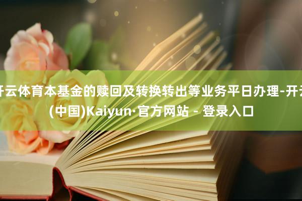 开云体育本基金的赎回及转换转出等业务平日办理-开云(中国)Kaiyun·官方网站 - 登录入口