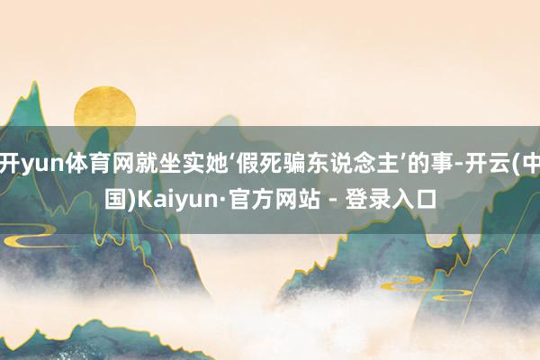 开yun体育网就坐实她‘假死骗东说念主’的事-开云(中国)Kaiyun·官方网站 - 登录入口