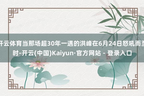 开云体育当那场超30年一遇的洪峰在6月24日怒吼而至时-开云(中国)Kaiyun·官方网站 - 登录入口