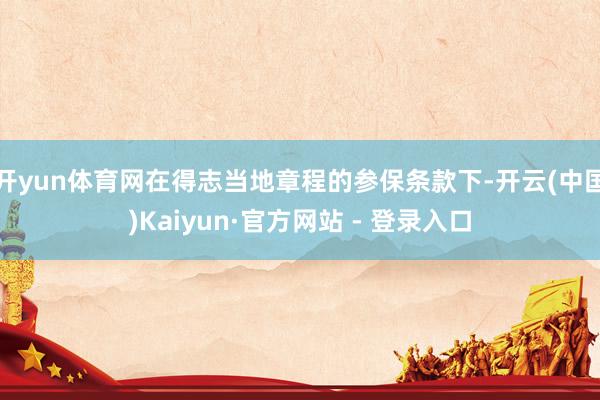开yun体育网在得志当地章程的参保条款下-开云(中国)Kaiyun·官方网站 - 登录入口