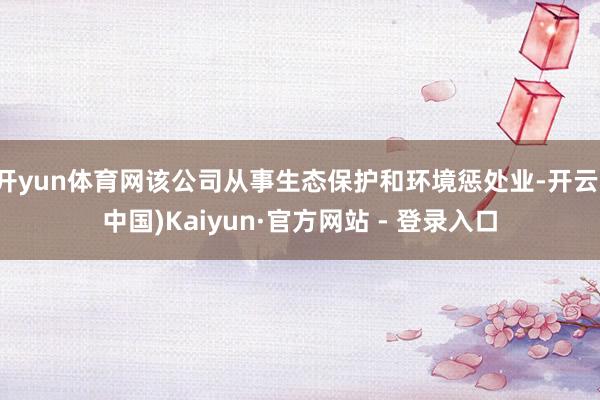 开yun体育网该公司从事生态保护和环境惩处业-开云(中国)Kaiyun·官方网站 - 登录入口