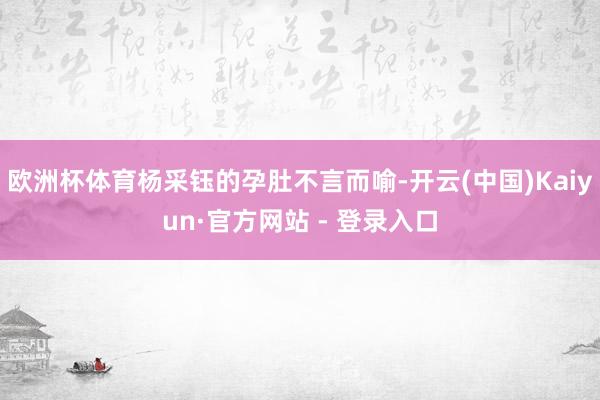欧洲杯体育杨采钰的孕肚不言而喻-开云(中国)Kaiyun·官方网站 - 登录入口