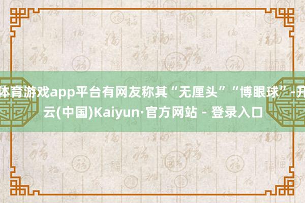 体育游戏app平台有网友称其“无厘头”“博眼球”-开云(中国)Kaiyun·官方网站 - 登录入口