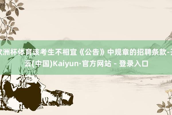 欧洲杯体育该考生不相宜《公告》中规章的招聘条款-开云(中国)Kaiyun·官方网站 - 登录入口