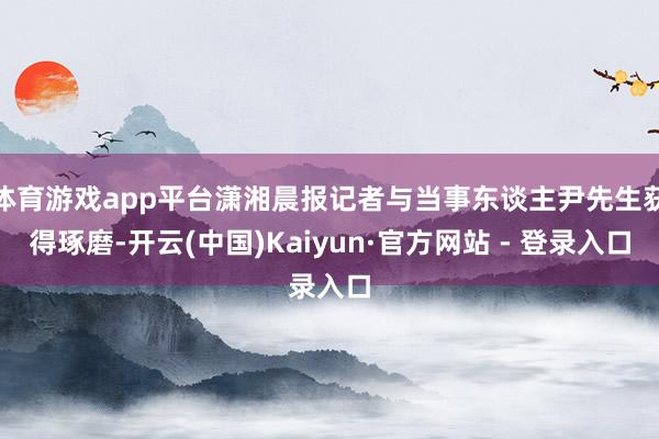 体育游戏app平台潇湘晨报记者与当事东谈主尹先生获得琢磨-开云(中国)Kaiyun·官方网站 - 登录入口