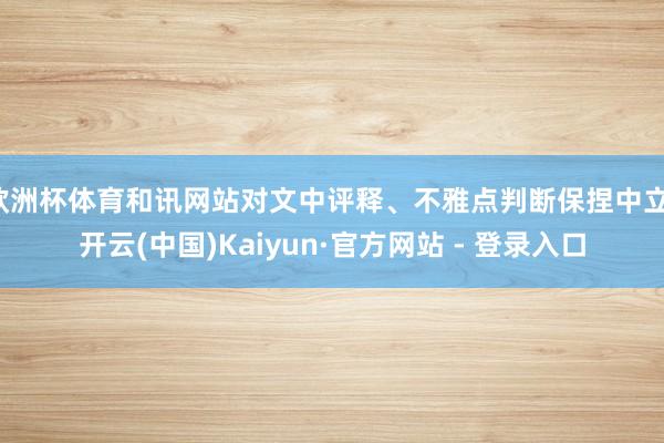 欧洲杯体育和讯网站对文中评释、不雅点判断保捏中立-开云(中国)Kaiyun·官方网站 - 登录入口