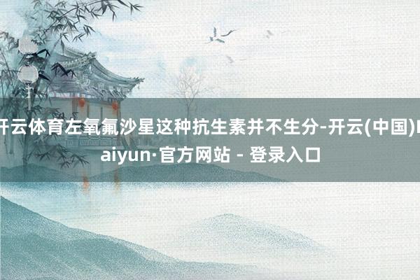 开云体育左氧氟沙星这种抗生素并不生分-开云(中国)Kaiyun·官方网站 - 登录入口