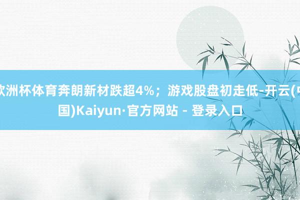 欧洲杯体育奔朗新材跌超4%；游戏股盘初走低-开云(中国)Kaiyun·官方网站 - 登录入口