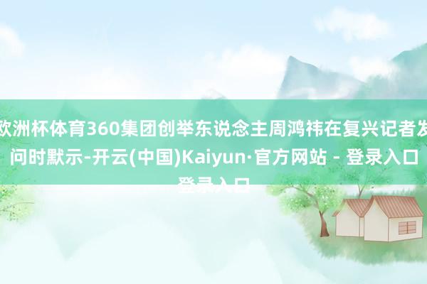 欧洲杯体育360集团创举东说念主周鸿祎在复兴记者发问时默示-开云(中国)Kaiyun·官方网站 - 登录入口