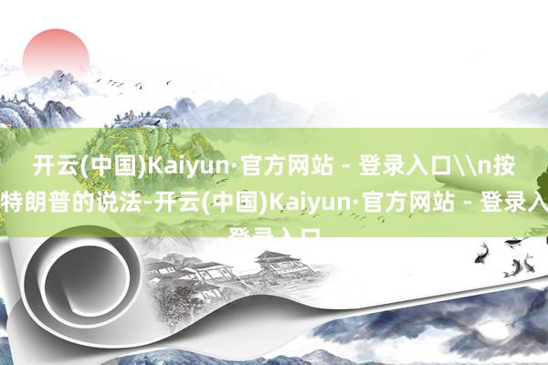 开云(中国)Kaiyun·官方网站 - 登录入口\n按照特朗普的说法-开云(中国)Kaiyun·官方网站 - 登录入口