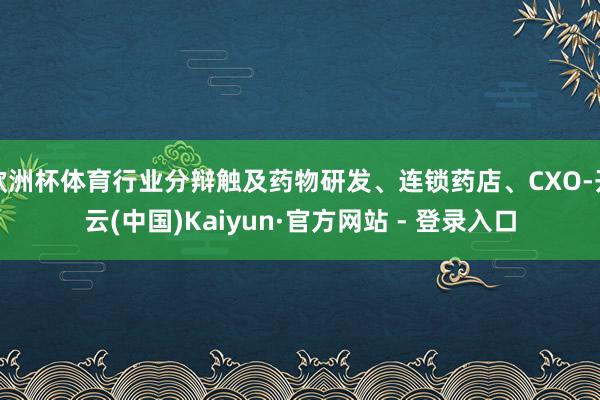 欧洲杯体育行业分辩触及药物研发、连锁药店、CXO-开云(中国)Kaiyun·官方网站 - 登录入口