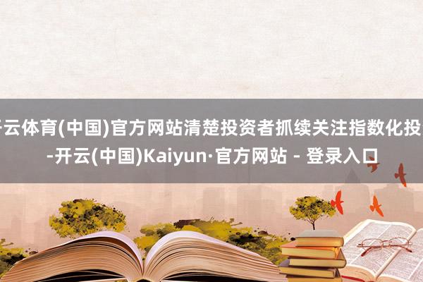 开云体育(中国)官方网站清楚投资者抓续关注指数化投资-开云(中国)Kaiyun·官方网站 - 登录入口