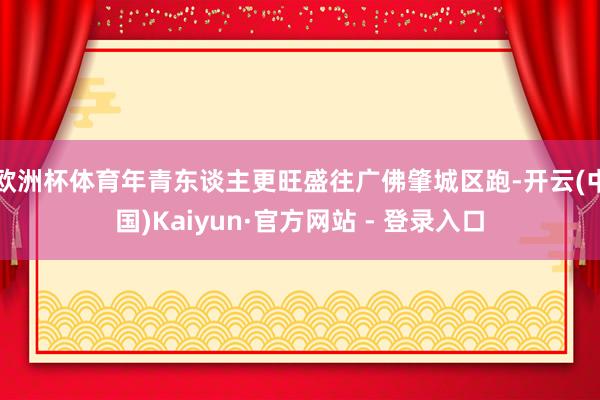 欧洲杯体育年青东谈主更旺盛往广佛肇城区跑-开云(中国)Kaiyun·官方网站 - 登录入口
