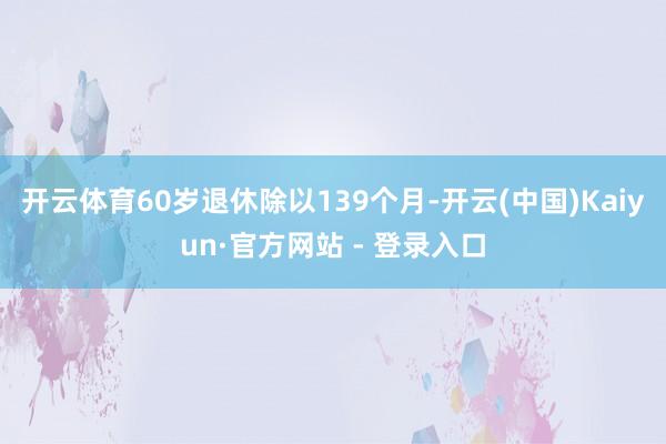 开云体育60岁退休除以139个月-开云(中国)Kaiyun·官方网站 - 登录入口