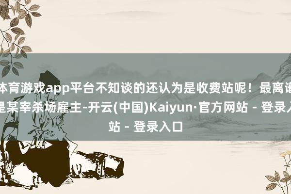 体育游戏app平台不知谈的还认为是收费站呢！最离谱的是某宰杀场雇主-开云(中国)Kaiyun·官方网站 - 登录入口