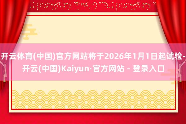 开云体育(中国)官方网站将于2026年1月1日起试验-开云(中国)Kaiyun·官方网站 - 登录入口