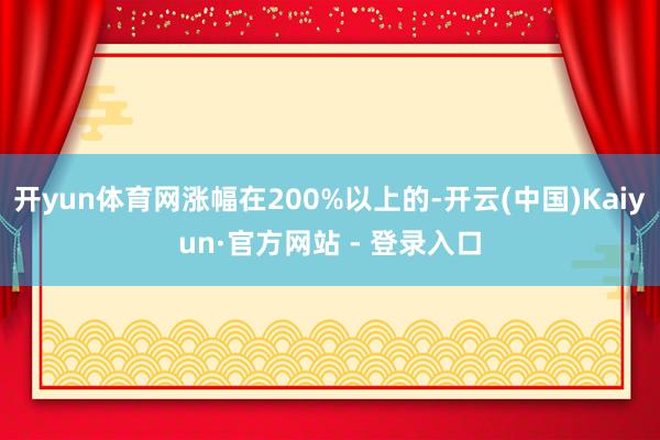 开yun体育网涨幅在200%以上的-开云(中国)Kaiyun·官方网站 - 登录入口