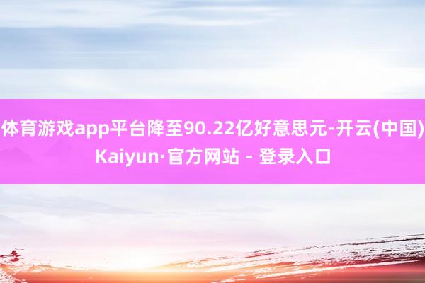 体育游戏app平台降至90.22亿好意思元-开云(中国)Kaiyun·官方网站 - 登录入口