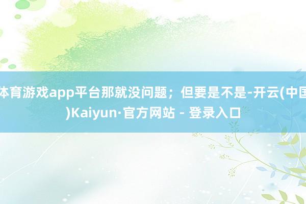 体育游戏app平台那就没问题；但要是不是-开云(中国)Kaiyun·官方网站 - 登录入口