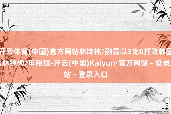 开云体育(中国)官方网站林诗栋/蒯曼以3比0打败韩国组合林钟勋/申裕斌-开云(中国)Kaiyun·官方网站 - 登录入口