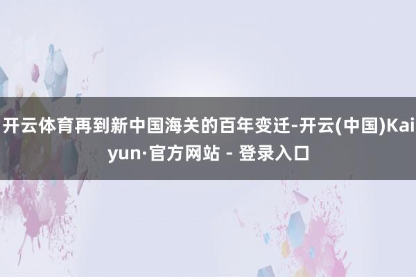 开云体育再到新中国海关的百年变迁-开云(中国)Kaiyun·官方网站 - 登录入口