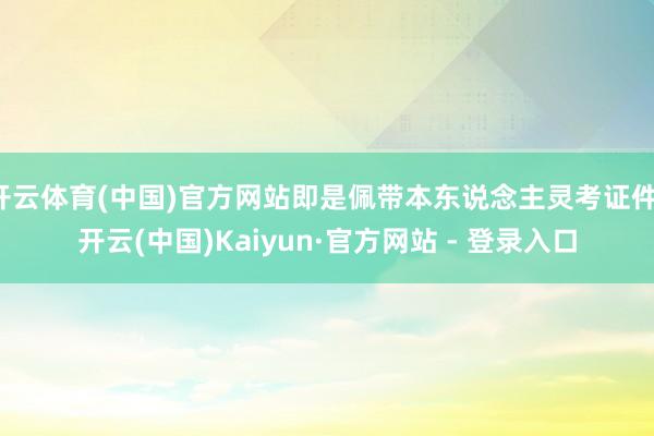 开云体育(中国)官方网站即是佩带本东说念主灵考证件-开云(中国)Kaiyun·官方网站 - 登录入口
