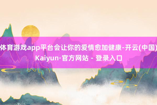体育游戏app平台会让你的爱情愈加健康-开云(中国)Kaiyun·官方网站 - 登录入口