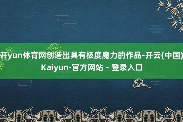 开yun体育网创造出具有极度魔力的作品-开云(中国)Kaiyun·官方网站 - 登录入口