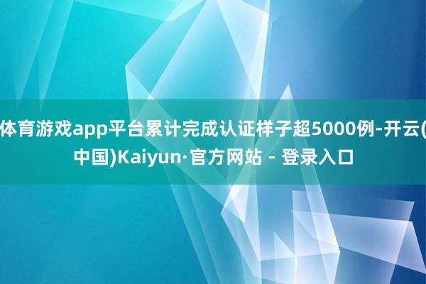 体育游戏app平台累计完成认证样子超5000例-开云(中国)Kaiyun·官方网站 - 登录入口