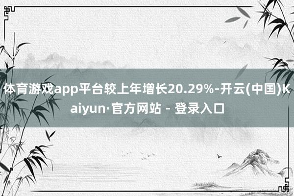 体育游戏app平台较上年增长20.29%-开云(中国)Kaiyun·官方网站 - 登录入口