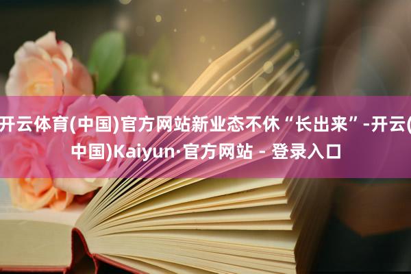 开云体育(中国)官方网站新业态不休“长出来”-开云(中国)Kaiyun·官方网站 - 登录入口