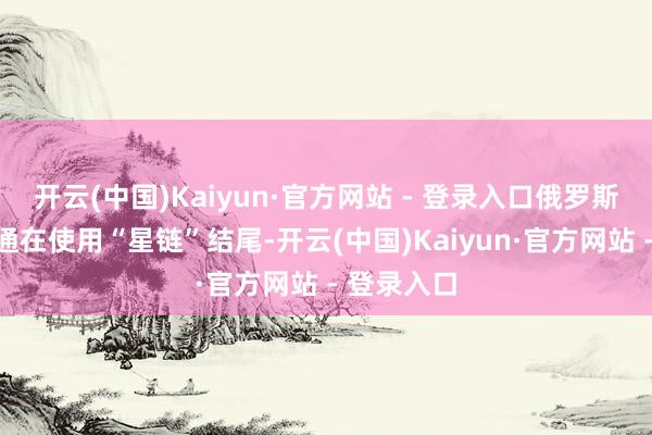开云(中国)Kaiyun·官方网站 - 登录入口俄罗斯和乌军相通在使用“星链”结尾-开云(中国)Kaiyun·官方网站 - 登录入口