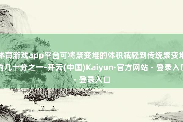 体育游戏app平台可将聚变堆的体积减轻到传统聚变堆的几十分之一-开云(中国)Kaiyun·官方网站 - 登录入口