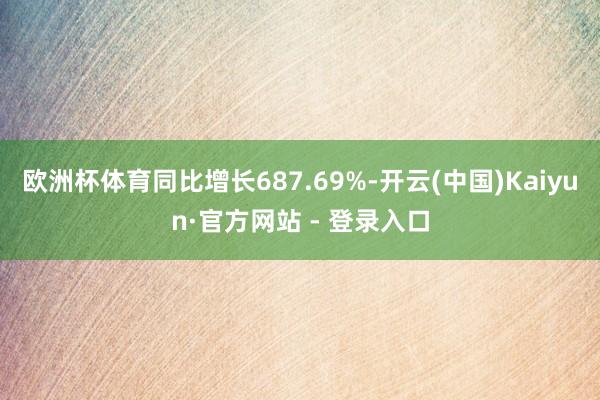 欧洲杯体育同比增长687.69%-开云(中国)Kaiyun·官方网站 - 登录入口