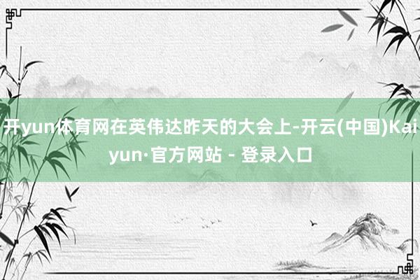 开yun体育网在英伟达昨天的大会上-开云(中国)Kaiyun·官方网站 - 登录入口