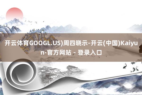 开云体育GOOGL.US)周四晓示-开云(中国)Kaiyun·官方网站 - 登录入口
