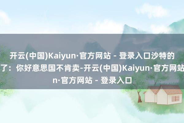 开云(中国)Kaiyun·官方网站 - 登录入口沙特的作念法很了了：你好意思国不肯卖-开云(中国)Kaiyun·官方网站 - 登录入口