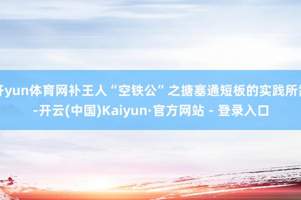 开yun体育网补王人“空铁公”之搪塞通短板的实践所需-开云(中国)Kaiyun·官方网站 - 登录入口