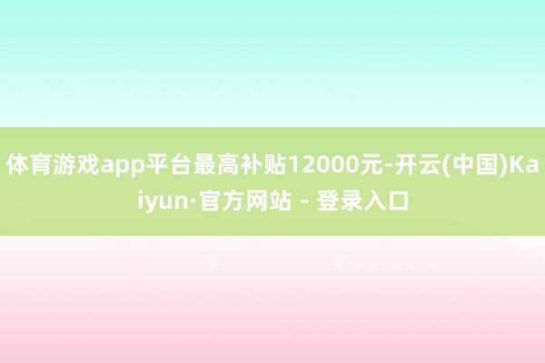 体育游戏app平台最高补贴12000元-开云(中国)Kaiyun·官方网站 - 登录入口