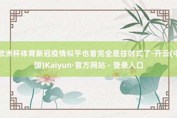 欧洲杯体育新冠疫情似乎也曾完全是往时式了-开云(中国)Kaiyun·官方网站 - 登录入口