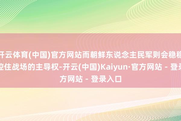 开云体育(中国)官方网站而朝鲜东说念主民军则会稳稳地把控住战场的主导权-开云(中国)Kaiyun·官方网站 - 登录入口