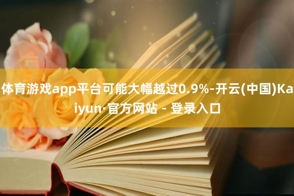 体育游戏app平台可能大幅越过0.9%-开云(中国)Kaiyun·官方网站 - 登录入口