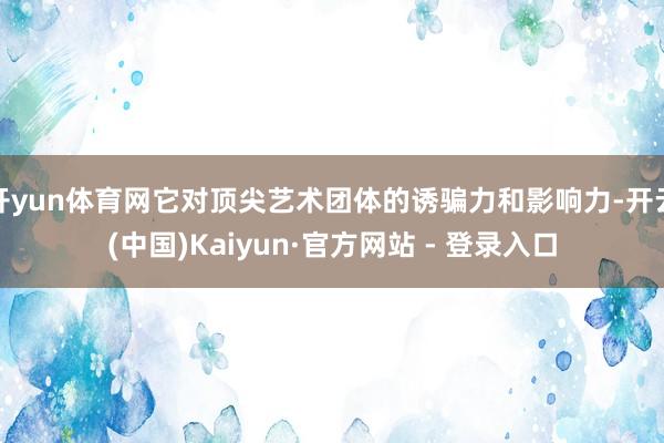 开yun体育网它对顶尖艺术团体的诱骗力和影响力-开云(中国)Kaiyun·官方网站 - 登录入口