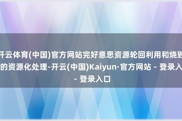 开云体育(中国)官方网站完好意思资源轮回利用和烧毁物的资源化处理-开云(中国)Kaiyun·官方网站 - 登录入口