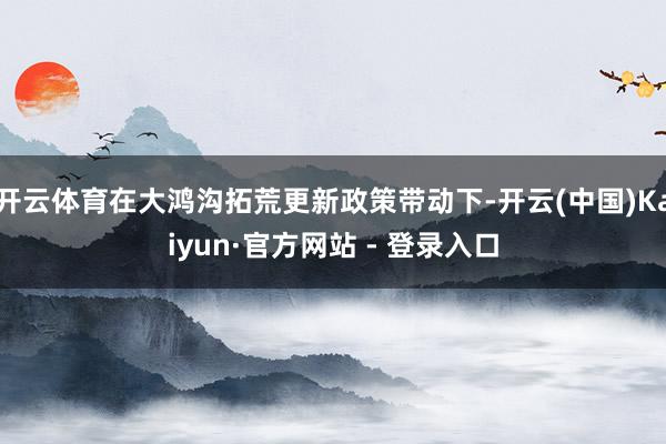 开云体育在大鸿沟拓荒更新政策带动下-开云(中国)Kaiyun·官方网站 - 登录入口