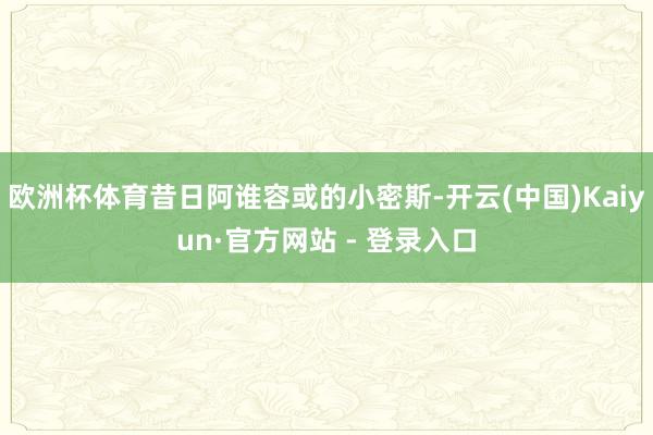 欧洲杯体育昔日阿谁容或的小密斯-开云(中国)Kaiyun·官方网站 - 登录入口