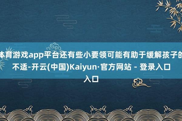 体育游戏app平台还有些小要领可能有助于缓解孩子的不适-开云(中国)Kaiyun·官方网站 - 登录入口
